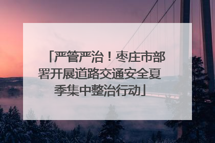 严管严治！枣庄市部署开展道路交通安全夏季集中整治行动