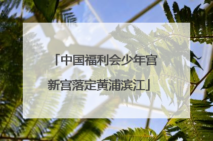 中国福利会少年宫新宫落定黄浦滨江