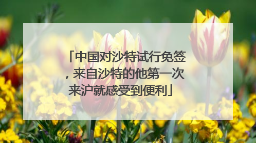 中国对沙特试行免签，来自沙特的他第一次来沪就感受到便利