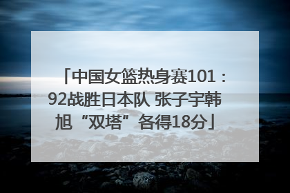 中国女篮热身赛101∶92战胜日本队 张子宇韩旭“双塔”各得18分