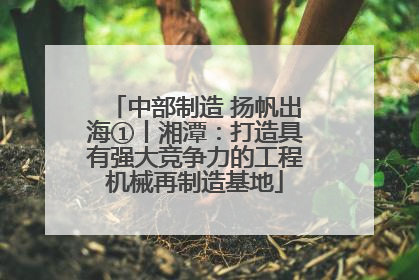 中部制造 扬帆出海①丨湘潭：打造具有强大竞争力的工程机械再制造基地