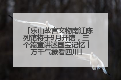 乐山故宫文物南迁陈列馆将于9月开馆，三个篇章讲述国宝记忆丨万千气象看四川