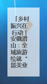 乡村振兴在行动｜安徽潜山：全域旅游绘就“景美业兴民富”新画卷