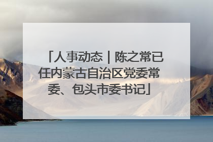 人事动态｜陈之常已任内蒙古自治区党委常委、包头市委书记
