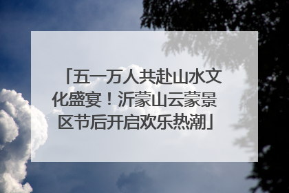 五一万人共赴山水文化盛宴！沂蒙山云蒙景区节后开启欢乐热潮