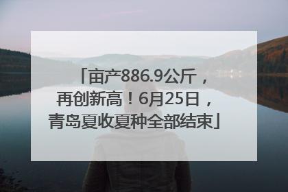亩产886.9公斤，再创新高！6月25日，青岛夏收夏种全部结束