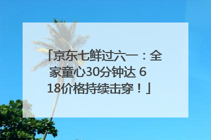 京东七鲜过六一：全家童心30分钟达 618价格持续击穿！