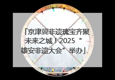 京津冀非遗瑰宝齐聚未来之城！2025“雄安非遗大会”举办