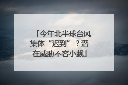 今年北半球台风集体“迟到”？潜在威胁不容小觑