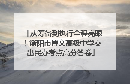 从筹备到执行全程亮眼！衡阳市博文高级中学交出民办考点高分答卷