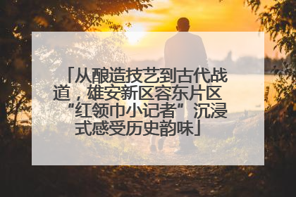 从酿造技艺到古代战道，雄安新区容东片区“红领巾小记者”沉浸式感受历史韵味