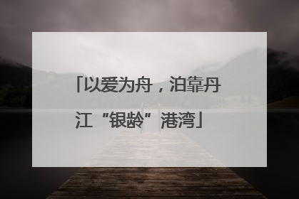 以爱为舟，泊靠丹江“银龄”港湾