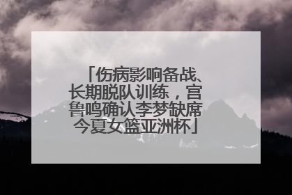 伤病影响备战、长期脱队训练，宫鲁鸣确认李梦缺席今夏女篮亚洲杯