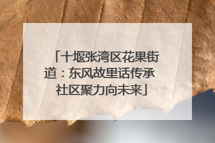 十堰张湾区花果街道：东风故里话传承 社区聚力向未来