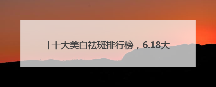十大美白祛斑排行榜，6.18大促攻略：祛斑产品最好排行第一