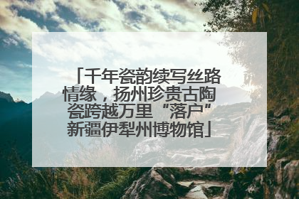 千年瓷韵续写丝路情缘，扬州珍贵古陶瓷跨越万里“落户”新疆伊犁州博物馆