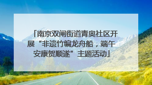 南京双闸街道青奥社区开展“非遗竹编龙舟船，端午安康贺顺遂”主题活动