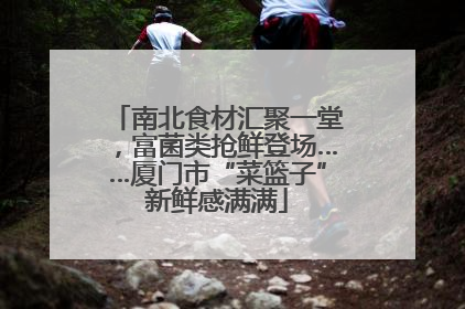 南北食材汇聚一堂，富菌类抢鲜登场……厦门市“菜篮子”新鲜感满满