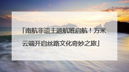 南航非遗主题航班启航！万米云端开启丝路文化奇妙之旅