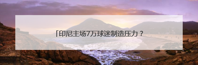 印尼主场7万球迷制造压力？伊万亮出底牌，国足主打进攻