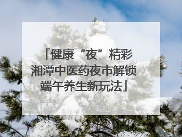 健康“夜”精彩 湘潭中医药夜市解锁端午养生新玩法