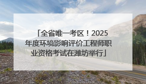 全省唯一考区！2025年度环境影响评价工程师职业资格考试在潍坊举行