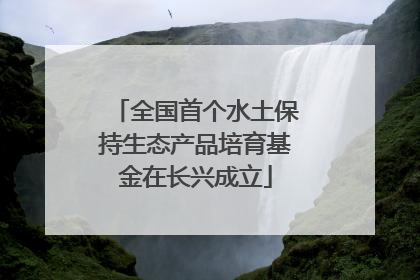 全国首个水土保持生态产品培育基金在长兴成立