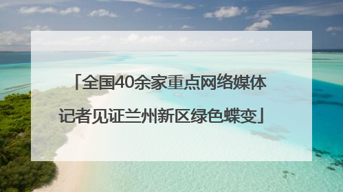 全国40余家重点网络媒体记者见证兰州新区绿色蝶变