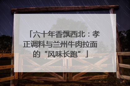 六十年香飘西北：孝正调料与兰州牛肉拉面的“风味长跑”