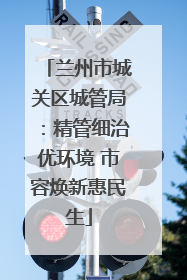 兰州市城关区城管局：精管细治优环境 市容焕新惠民生