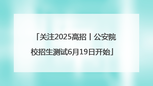 关注2025高招丨公安院校招生测试6月19日开始