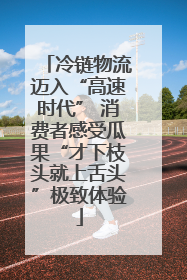 冷链物流迈入“高速时代” 消费者感受瓜果“才下枝头就上舌头”极致体验