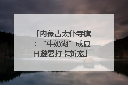 内蒙古太仆寺旗：“牛奶湖”成夏日避暑打卡新宠