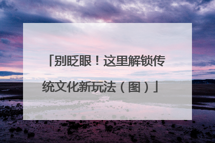 别眨眼！这里解锁传统文化新玩法（图）