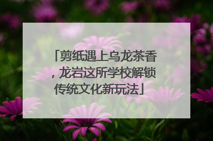 剪纸遇上乌龙茶香，龙岩这所学校解锁传统文化新玩法