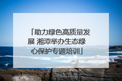 助力绿色高质量发展 湘潭举办生态绿心保护专题培训