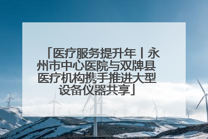 医疗服务提升年丨永州市中心医院与双牌县医疗机构携手推进大型设备仪器共享