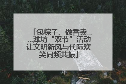 包粽子、做香囊……潍坊“双节”活动让文明新风与代际欢笑同频共振