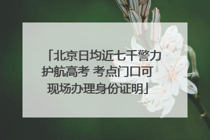 北京日均近七千警力护航高考 考点门口可现场办理身份证明