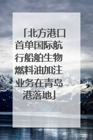 北方港口首单国际航行船舶生物燃料油加注业务在青岛港落地