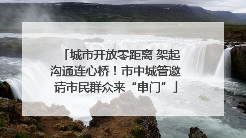 城市开放零距离 架起沟通连心桥！市中城管邀请市民群众来“串门”