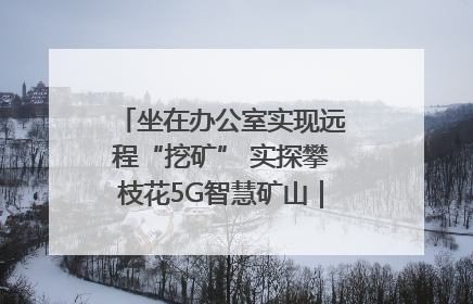 坐在办公室实现远程“挖矿” 实探攀枝花5G智慧矿山｜网络名人四川行