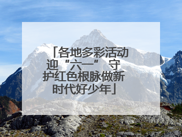 各地多彩活动迎“六一” 守护红色根脉做新时代好少年