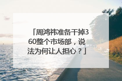 周鸿祎准备干掉360整个市场部，说法为何让人担心？