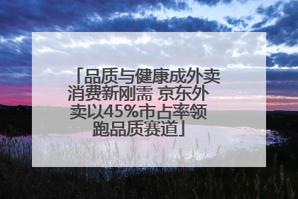 品质与健康成外卖消费新刚需 京东外卖以45%市占率领跑品质赛道