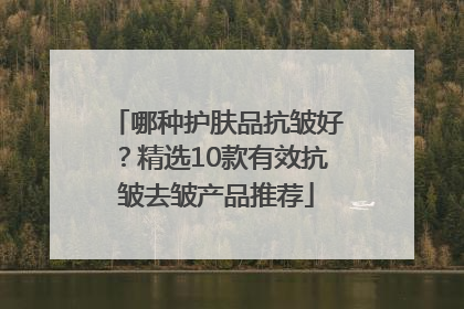 哪种护肤品抗皱好？精选10款有效抗皱去皱产品推荐