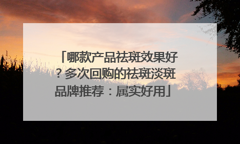 哪款产品祛斑效果好？多次回购的祛斑淡斑品牌推荐：属实好用