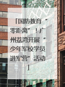 国防教育“零距离”！广州荔湾开展“少年军校学员进军营”活动