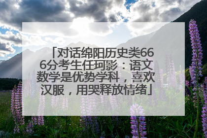 对话绵阳历史类666分考生任珂影：语文数学是优势学科，喜欢汉服，用哭释放情绪