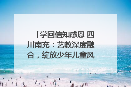 学回信知感恩 四川南充：艺教深度融合，绽放少年儿童风采｜您牵挂的四川